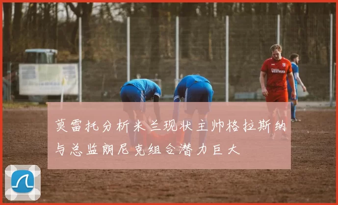 莫雷托分析米兰现状主帅格拉斯纳与总监朗尼克组合潜力巨大