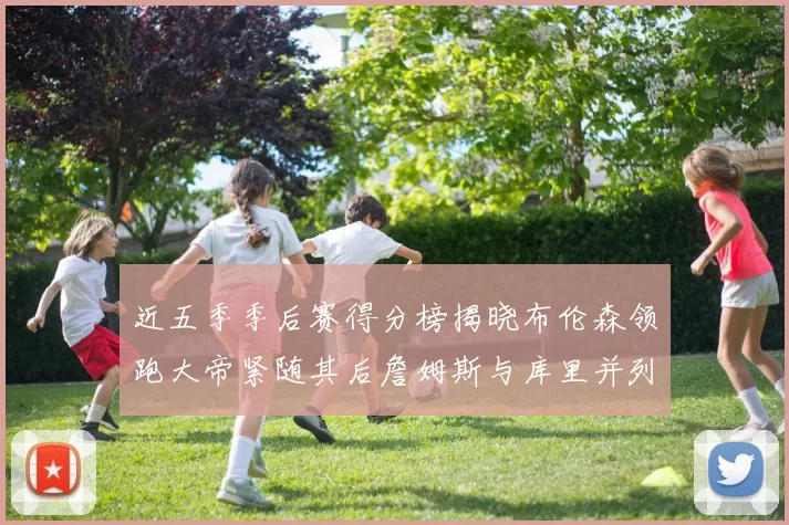 近五季季后赛得分榜揭晓布伦森领跑大帝紧随其后詹姆斯与库里并列第四