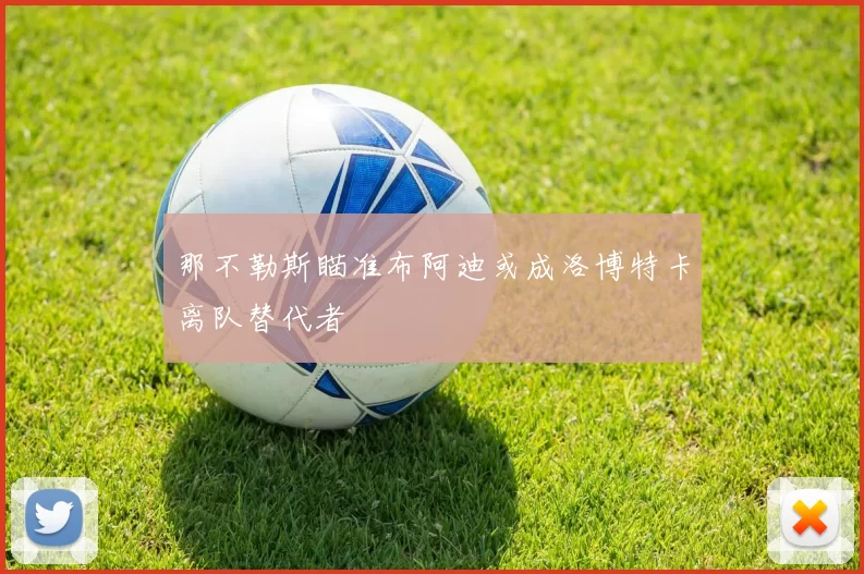 那不勒斯瞄准布阿迪或成洛博特卡离队替代者