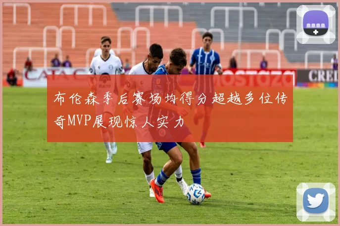 布伦森季后赛场均得分超越多位传奇MVP展现惊人实力
