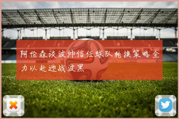 阿伦森谈波帅信任球队轮换策略全力以赴迎战波黑