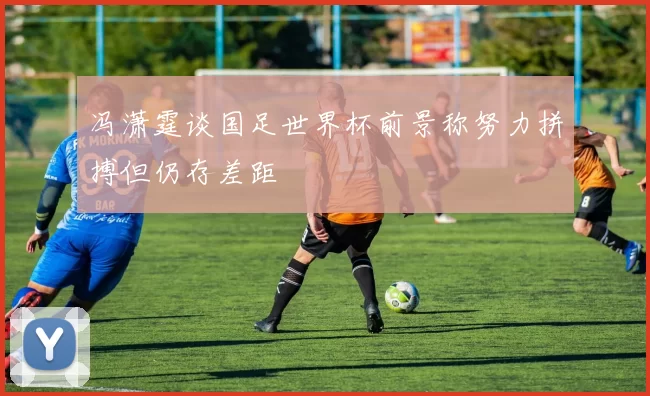 冯潇霆谈国足世界杯前景称努力拼搏但仍存差距