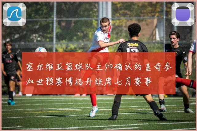 塞尔维亚篮球队主帅确认约基奇参加世预赛博格丹缺席七月赛事