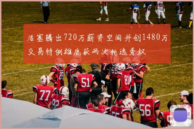 活塞腾出720万薪资空间并创1480万交易特例雄鹿获两次轮选秀权