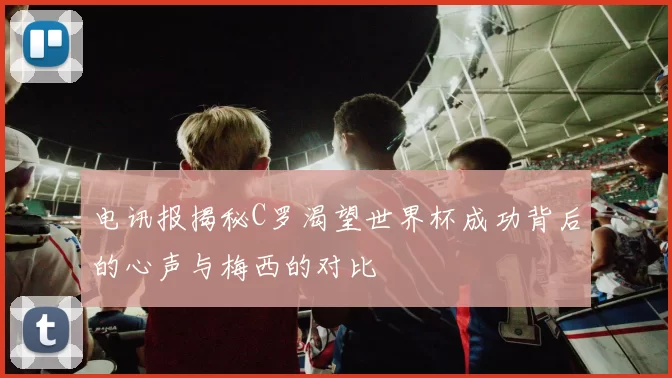 电讯报揭秘C罗渴望世界杯成功背后的心声与梅西的对比