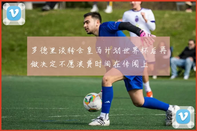 罗德里谈转会皇马计划世界杯后再做决定不愿浪费时间在传闻上