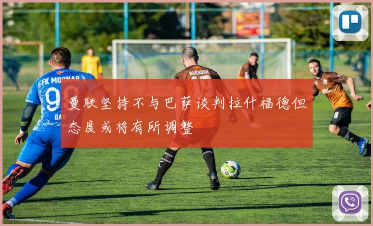 曼联坚持不与巴萨谈判拉什福德但态度或将有所调整