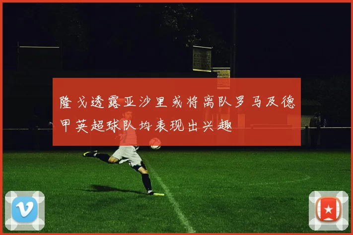隆戈透露亚沙里或将离队罗马及德甲英超球队均表现出兴趣