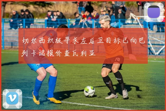 切尔西积极寻求左后卫目标已向巴列卡诺报价查瓦利亚