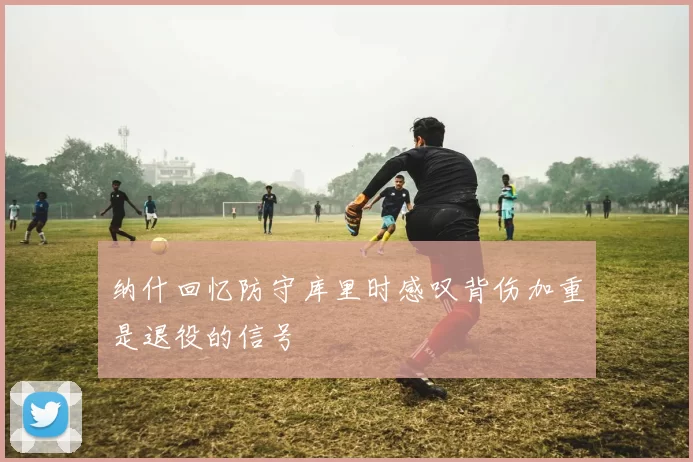 纳什回忆防守库里时感叹背伤加重是退役的信号