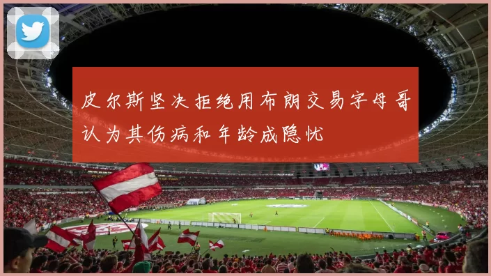 皮尔斯坚决拒绝用布朗交易字母哥认为其伤病和年龄成隐忧