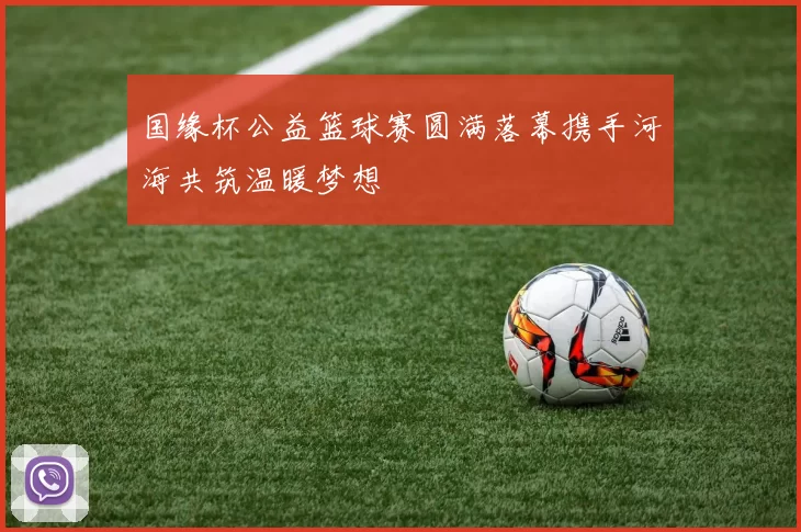 国缘杯公益篮球赛圆满落幕携手河海共筑温暖梦想