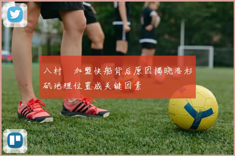 八村塁加盟快船背后原因揭晓洛杉矶地理位置成关键因素