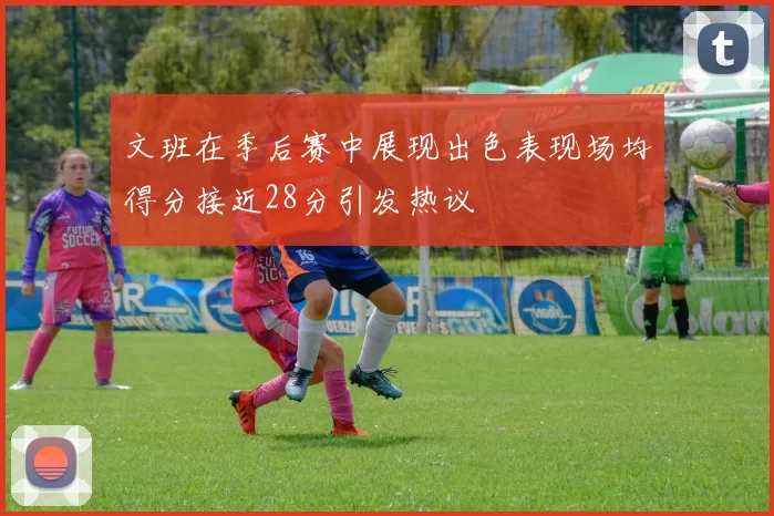 文班在季后赛中展现出色表现场均得分接近28分引发热议