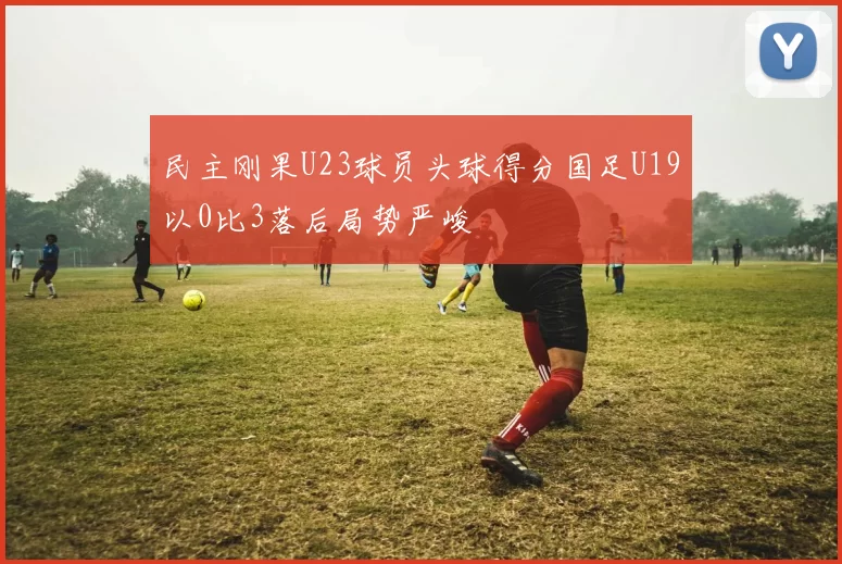 民主刚果U23球员头球得分国足U19以0比3落后局势严峻