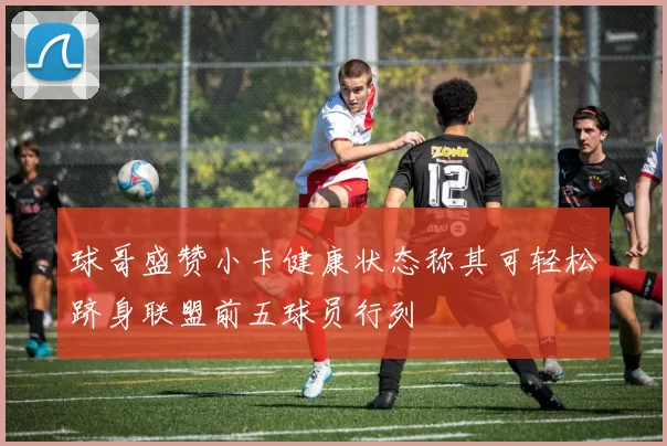球哥盛赞小卡健康状态称其可轻松跻身联盟前五球员行列