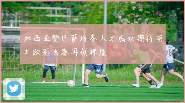 加西亚赞巴萨培养人才成功期待明年欧冠决赛再创辉煌