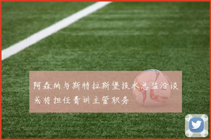 阿森纳与斯特拉斯堡技术总监洽谈或将担任青训主管职务