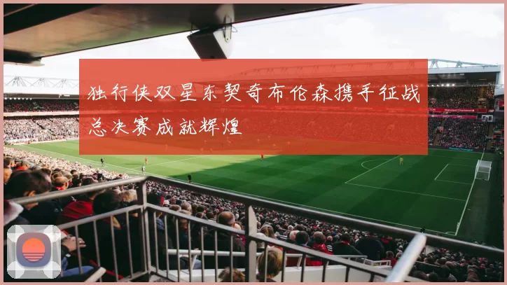 独行侠双星东契奇布伦森携手征战总决赛成就辉煌
